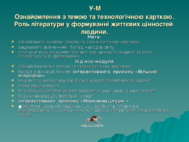  У-М  Ознайомлення з темою та технологічною карткою.  Роль літератури у формуванні життєвих цінностей  людини. Мета: ознайомити з новою темою та технологічною карткою; зацікавити вивченням балад народів світу; спонукати до роздумів про життєві цінності людини та роль літератури у їх формуванні.  Хід міні-модуля Ознайомлення з темою та технологічною карткою. Бесіда з використанням інтерактивного прийому «Вільний мікрофон». Яка якість характеру вас більш усього приваблює в людях? А яка відштовхує? Хто або що допомагає вам зрозуміти, що гарне, а що погане? Які книжки ваші улюблені і чому? Інтерактивного прийому «Мозковий штурм ». ● Життєві цінності людини – це… (доброта, обов’язок, відповідальність, совість, честь, гідність, патріотизм, працелюбність тощо). 