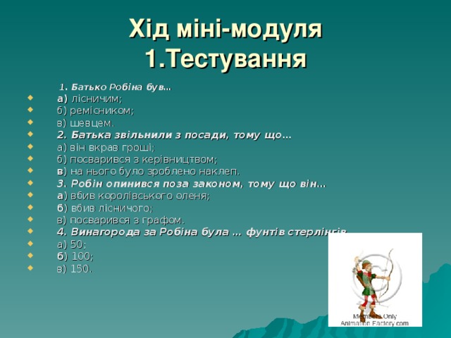 Хід міні-модуля  1.Тестування  1. Батько Робіна був…  1. Батько Робіна був… а) лісничим; б) ремісником; в) шевцем. 2. Батька звільнили з посади, тому що… а) він вкрав гроші; б) посварився з керівництвом; в ) на нього було зроблено наклеп. 3. Робін опинився поза законом, тому що він… а ) вбив королівського оленя; б ) вбив лісничого; в) посварився з графом. 4. Винагорода за Робіна була … фунтів стерлінгів… а) 50; б ) 100; в) 150. 