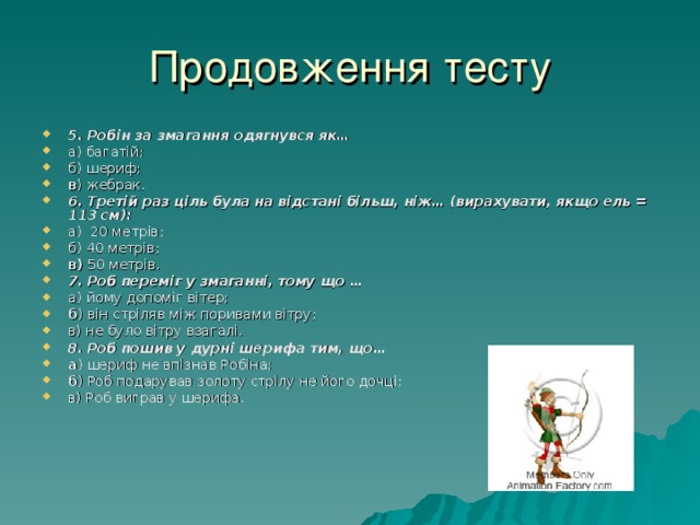 Продовження тесту 5. Робін за змагання одягнувся як… а) багатій; б) шериф; в ) жебрак. 6. Третій раз ціль була на відстані більш, ніж… (вирахувати, якщо ель = 113 см): а) 20 метрів; б) 40 метрів; в) 50 метрів. 7. Роб переміг у змаганні, тому що … а) йому допоміг вітер; б ) він стріляв між поривами вітру; в) не було вітру взагалі. 8. Роб пошив у дурні шерифа тим, що… а ) шериф не впізнав Робіна; б ) Роб подарував золоту стрілу не його дочці; в) Роб виграв у шерифа. 