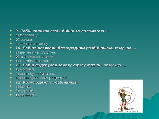 9. Робін скликав своїх бійців за допомогою … а) барабану; б ) рожка; в) зичного голосу. 10. Робіна називали благородним розбійником, тому шо … а) він не пив спиртне; б ) допомагав бідним; в ) не ображав жінок. 11. Робін подарував золоту стрілу Маріан, тому що … а ) кохав її; б) вона була багатою; в) вона була його родичкою. 12. Колір одежі у розбійників… а) білий; б) чорний; в ) зелений. 