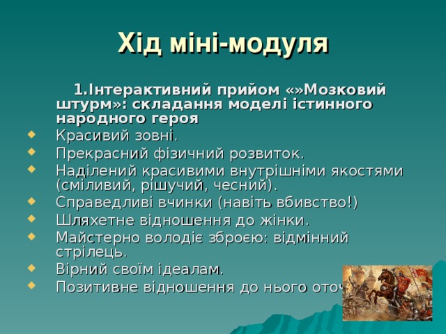 Хід міні-модуля  1.Інтерактивний прийом «»Мозковий штурм»: складання моделі істинного народного героя Красивий зовні. Прекрасний фізичний розвиток. Наділений красивими внутрішніми якостями (сміливий, рішучий, чесний). Справедливі вчинки (навіть вбивство!) Шляхетне відношення до жінки. Майстерно володіє зброєю: відмінний стрілець. Вірний своїм ідеалам. Позитивне відношення до нього оточуючих. 