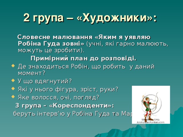 2 група – «Художники»:   Словесне малювання «Яким я уявляю Робіна Гуда зовні» (учні, які гарно малюють, можуть це зробити).  Примірний план до розповіді. Де знаходиться Робін, що робить у даний момент? У що вдягнутий? Які у нього фігура, зріст, руки? Яке волосся, очі, погляд?  3 група – «Кореспонденти»:  беруть інтерв’ю у Робіна Гуда та Маріан. 