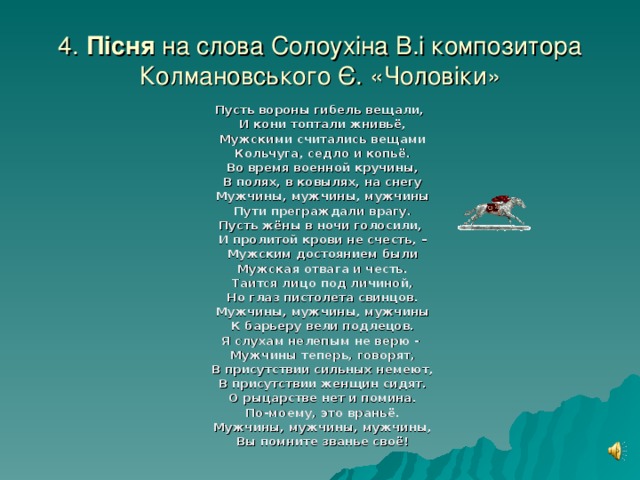 4. Пісня на слова Солоух і на В.і композитора Колмановського Є. «Чоловіки»  Пусть вороны гибель вещали,  И кони топтали жнивьё,  Мужскими считались вещами  Кольчуга, седло и копьё.  Во время военной кручины,  В полях, в ковылях, на снегу  Мужчины, мужчины, мужчины  Пути преграждали врагу. Пусть жёны в ночи голосили,  И пролитой крови не счесть, –  Мужским достоянием были  Мужская отвага и честь.  Таится лицо под личиной,  Но глаз пистолета свинцов.  Мужчины, мужчины, мужчины  К барьеру вели подлецов. Я слухам нелепым не верю -  Мужчины теперь, говорят,  В присутствии сильных немеют,  В присутствии женщин сидят.  О рыцарстве нет и помина.  По-моему, это враньё.  Мужчины, мужчины, мужчины,  Вы помните званье своё!  