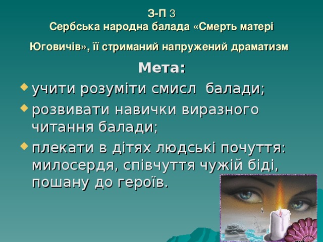 З-П 3  Сербська народна балада «Смерть матері Юговичів», її стриманий напружений драматизм  Мета: учити розуміти смисл балади; розвивати навички виразного читання балади; плекати в дітях людські почуття: милосердя, співчуття чужій біді, пошану до героїв. 