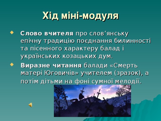 Хід міні-модуля Слово вчителя про слов’янську епічну традицію поєднання билинності та пісенного характеру балад і українських козацьких дум. Виразне читання балади «Смерть матері Юговичів» учителем (зразок), а потім дітьми на фоні сумної мелодії . 