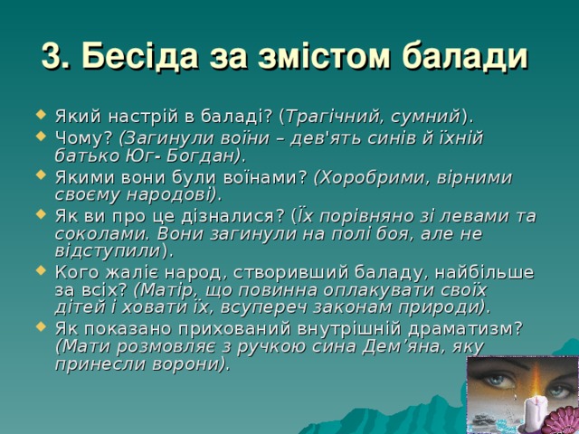 3. Бесіда за змістом балади  Який настрій в баладі? ( Трагічний, сумний ). Чому? (Загинули воїни – дев'ять синів й їхній батько Юг- Богдан). Якими вони були воїнами? (Хоробрими, вірними своєму народові). Як ви про це дізналися? ( Їх порівняно зі левами та соколами. Вони загинули на полі боя, але не відступили ). Кого жаліє народ, створивший баладу, найбільше за всіх? (Матір, що повинна оплакувати своїх дітей і ховати їх, всупереч законам природи).  Як показано прихований внутрішній драматизм? (Мати розмовляє з ручкою сина Дем’яна, яку принесли ворони). 