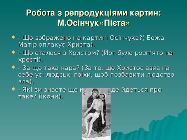 Робота з репродукціями картин: М.Осінчук«Пієта» - Що зображено на картині Осінчука?( Божа Матір оплакує Христа). - Що сталося з Христом? (Йог було розп’ято на хресті). - За що така кара? (За те, що Христос взяв на себе усі людські гріхи, щоб позбавити людство зла). - Які ви знаєте ще картини, де йдеться про таке? (Ікони). 