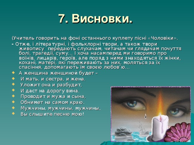 7. Висновки.  (Учитель говорить на фоні останнього куплету пісні «Чоловіки». - Отже, і літературні, і фольклорні твори, а також твори живопису  передають слухачам, читачам чи глядачам почуття болі, трагедії, суму… І хоча насамперед ми говоримо про воїнів, лицарів, героїв, але поряд з ними знаходяться їх жінки, кохані, матері, які переживають за них, моляться за їх спасіння, допомагають їм своєю любов’ю… А женщина женщиной будет –  И мать, и сестра, и жена.  Уложит она и разбудит,  И даст на дорогу вина.  Проводит и мужа и сына,  Обнимет на самом краю.  Мужчины, мужчины, мужчины,  Вы слышите песню мою! 