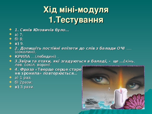 Хід міні-модуля  1.Тестування 1. Синів Юговичів було… а) 7; б) 8; в) 9. 2. Допишіть постійні епітети до слів з балади ОЧІ …. (соколині), КРИЛА …(лебедині) . 3.Звіри та птахи, які згадуються в баладі, - це …( кінь, лев, сокіл, ворон). 4. Фраза «Тверде серце старенька мала і сльози гіркої не зронила» повторюється… а) 1 раз; б) 2рази; в) 3 рази. 