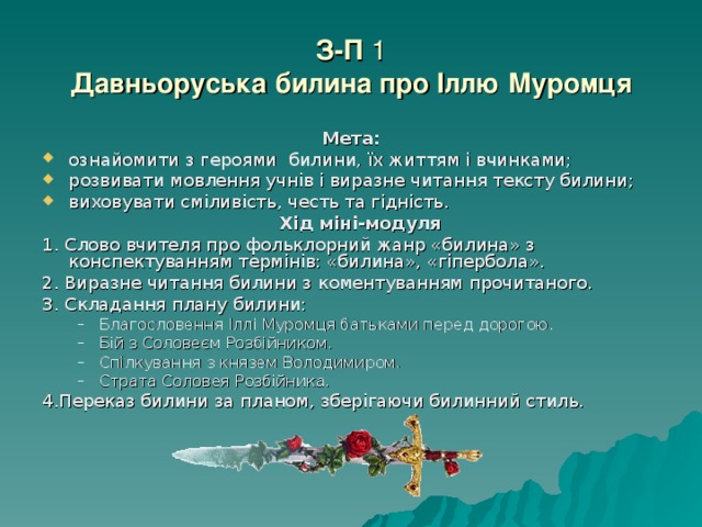 З-П 1  Давньоруська билина про Іллю Муромця Мета: ознайомити з героями билини, їх життям і вчинками; розвивати мовлення учнів і виразне читання тексту билини; виховувати сміливість, честь та гідність.  Хід міні-модуля 1. Слово вчителя про фольклорний жанр «билина» з конспектуванням термінів: «билина», «гіпербола». 2. Виразне читання билини з коментуванням прочитаного. 3. Складання плану билини: Благословення Іллі Муромця батьками перед дорогою. Бій з Соловеєм Розбійником. Спілкування з князем Володимиром. Страта Соловея Розбійника. Благословення Іллі Муромця батьками перед дорогою. Бій з Соловеєм Розбійником. Спілкування з князем Володимиром. Страта Соловея Розбійника. 4.Переказ билини за планом, зберігаючи билинний стиль. 