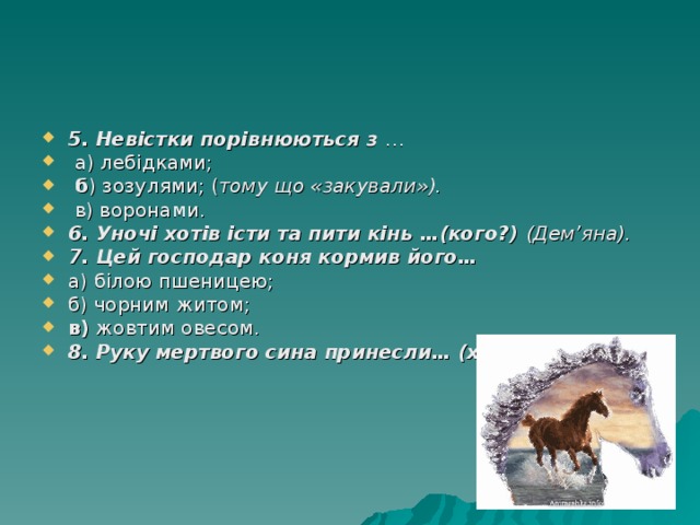 5. Невістки порівнюються з …  а) лебідками;  б ) зозулями; ( тому що «закували»).  в) воронами. 6. Уночі хотів істи та пити кінь …(кого?) (Дем’яна). 7. Цей господар коня кормив його… а) білою пшеницею; б) чорним житом; в) жовтим овесом. 8. Руку мертвого сина принесли… (хто?)  (Ворони). 