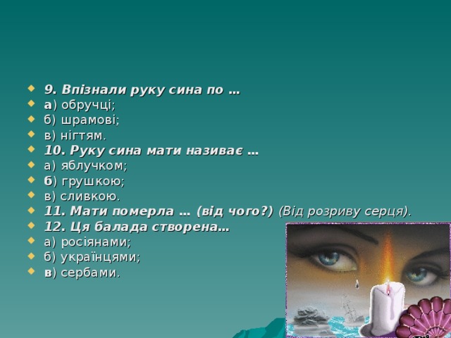 9. Впізнали руку сина по … а ) обручці; б) шрамові; в) нігтям. 10. Руку сина мати називає … а) яблучком; б ) грушкою; в) сливкою. 11. Мати померла … (від чого?)  (Від розриву серця). 12. Ця балада створена… а) росіянами; б) українцями; в ) сербами. 