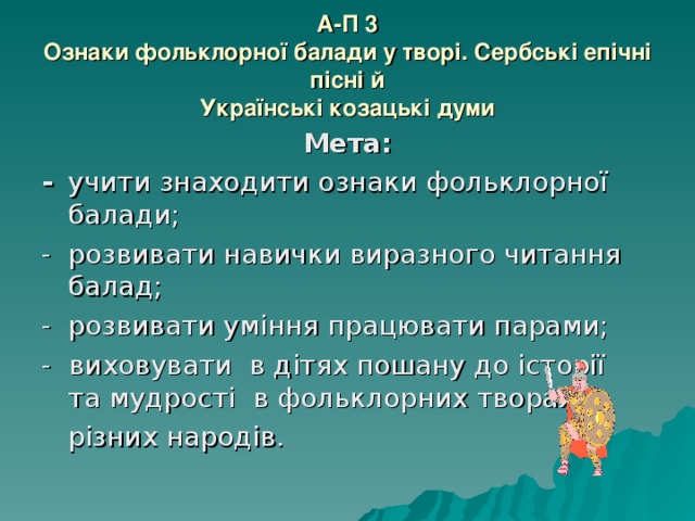 А-П 3  Ознаки фольклорної балади у творі. Сербські епічні пісні й  Українські козацькі думи Мета: -  учити знаходити ознаки фольклорної балади; -  розвивати навички виразного читання балад; -  розвивати уміння працювати парами; - виховувати в дітях пошану до історії та мудрості в фольклорних творах  різних народів. 