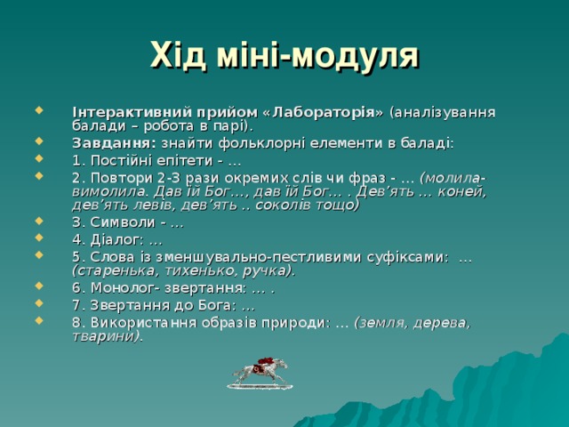 Хід міні-модуля Інтерактивний прийом «Лабораторія» (аналізування балади – робота в парі). Завдання: знайти фольклорні елементи в баладі: 1. Постійні епітети - … 2. Повтори 2-3 рази окремих слів чи фраз - … (молила-вимолила. Дав їй Бог…, дав їй Бог… . Дев’ять … коней, дев’ять левів, дев’ять .. соколів тощо) 3. Символи - … 4. Діалог: … 5. Слова із зменшувально-пестливими суфіксами: … (старенька, тихенько, ручка). 6. Монолог- звертання: … . 7. Звертання до Бога: … 8. Використання образів природи: … (земля, дерева, тварини). 