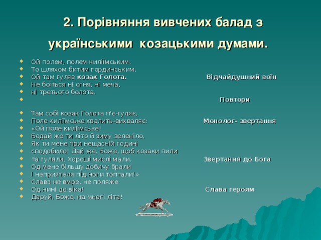  2. Порівняння вивчених балад з українськими козацькими думами.  Ой полем, полем киліїмським, То шляхом битим гординським, Ой там гуляв козак Голота.  Відчайдушний воїн  Не боїться ні огня, ні меча, ні третього болота.  Повтори Там собі козак Голота п'є-гуляє, Поле киліїмське хвалить-вихваляє: Монолог- звертання «Ой поле киліїмське! Бодай же ти літо й зиму зеленіло, Як ти мене при нещасній годині сподобило! Дай же, Боже, щоб козаки пили та гуляли, Хороші мислі мали, Звертання до Бога Од мене більшу добичу брали І неприятеля під ноги топтали!» Слава не вмре, не поляже Од нині до віка! Слава героям Даруй, Боже, на многі літа! 