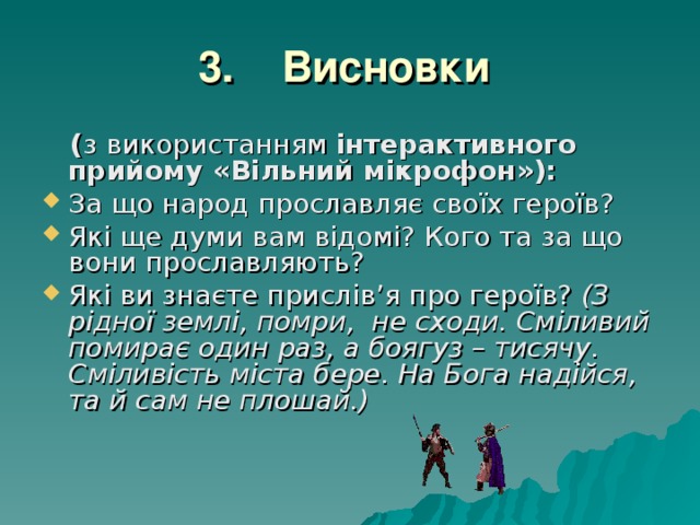 3. Висновки   ( з використанням інтерактивного прийому «Вільний мікрофон»): За що народ прославляє своїх героїв? Які ще думи вам відомі? Кого та за що вони прославляють? Які ви знаєте прислів’я про героїв? (З рідної землі, помри, не сходи. Сміливий помирає один раз, а боягуз – тисячу. Сміливість міста бере. На Бога надійся, та й сам не плошай.) 