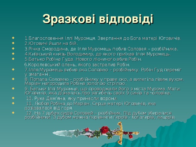 Зразкові відповіді 1.Благословення Іллі Муромця. Звертання до Бога матері Юговичів. 2.Юговичі йшли на бій. 3.Річка Смородина, де Ілля Муромець побив Соловея – розбійника. 4.Київський князь Володимир, до якого приїхав Ілля Муромець. 5.Батько Робіна Гуда. Нового лісничого вбив Робін.  6.Королевський олень, якого застрелив Робін. 7.Ілля Муромець вибив око Соловею – розбійнику. Робін Гуд переміг у змаганні. 8. Попала Соловею – розбійнику у праве око, а вилетіла лівим вухом. Маріан нагородила Робіна золотою стрілою. 9. Батьки Іллі Муромця, що проводжали його з міста Мурома. Мати Юговичів, яка дізналась про загибель своїх 9 синів та чоловіка.  10. Рука Дем’яна, яку принесли ворони.  11. Любов Робіна до Маріан. Серце матері Юговичів, яке розірвалося від горя.  12. На 7 дубах сидів Соловей – розбійник. Під дубом збиралися розбійники. З дубом можна порівняти героїв - богатирів, лицарів. 