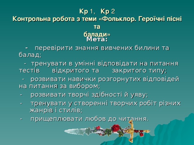 Кр 1, Кр 2  Контрольна робота з теми «Фольклор. Героїчні пісні та  балади» Мета:  - перевірити знання вивчених билини та балад;  -  тренувати в умінні відповідати на питання тестів  відкритого та закритого типу;  - розвивати навички розгорнутих відповідей на питання за вибором;  - розвивати творчі здібності й уяву;  - тренувати у створенні творчих робіт різних  жанрів і стилів;  - прищеплювати любов до читання. 