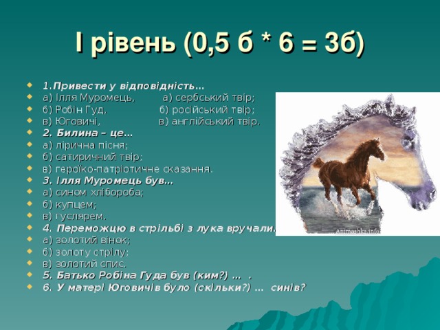 I рівень (0,5 б * 6 = 3б) 1.Привести у відповідність… а) Ілля Муромець, а) сербський твір; б) Робін Гуд, б) російський твір; в) Юговичі, в) англійський твір. 2. Билина – це… а) лірична пісня; б) сатиричний твір; в) героїко-патріотичне сказання. 3. Ілля Муромець був… а) сином хлібороба; б) купцем; в) гуслярем. 4. Переможцю в стрільбі з лука вручали… а) золотий вінок; б) золоту стрілу; в) золотий спис. 5. Батько Робіна Гуда був (ким?) … . 6. У матері Юговичів було (скільки?) … синів? 