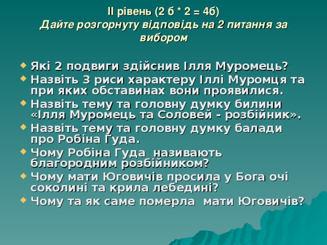 II рівень (2 б * 2 = 4б)  Дайте розгорнуту відповідь на 2 питання за вибором   Які 2 подвиги здійснив Ілля Муромець? Назвіть 3 риси характеру Іллі Муромця та при яких обставинах вони проявилися. Назвіть тему та головну думку билини «Ілля Муромець та Соловей - розбійник». Назвіть тему та головну думку балади про Робіна Гуда. Чому Робіна Гуда називають благородним розбійником? Чому мати Юговичів просила у Бога очі соколині та крила лебедині? Чому та як саме померла мати Юговичів? 