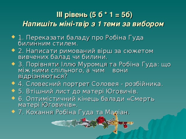  III рівень (5 б * 1 = 5б)  Напишіть міні-твір з 1 теми за вибором 1. Переказати баладу про Робіна Гуда билинним стилем. 2. Написати римований вірш за сюжетом вивчених балад чи билини. 3. Порівняти Іллю Муромця та Робіна Гуда: що між ними спільного, а чим вони відрізняються? 4. Словесний портрет Соловея - розбійника. 5. Втішний лист до матері Юговичів. 6. Оптимістичний кінець балади «Смерть матері Юговичів». 7. Кохання Робіна Гуда та Маріан. 