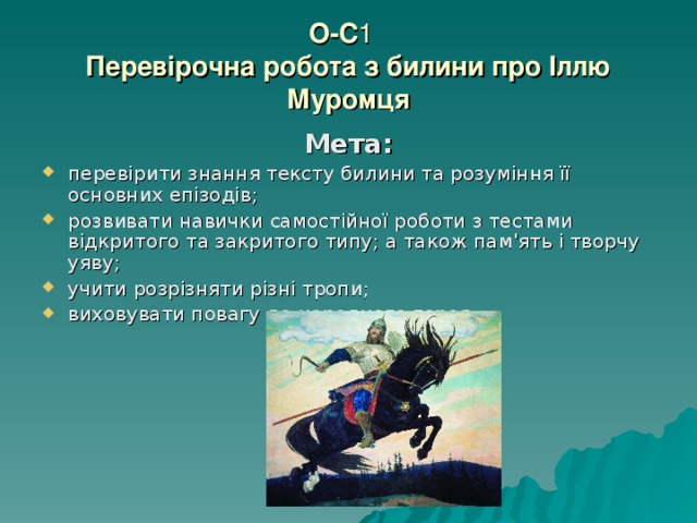 О-С 1   Перевірочна робота з билини про Іллю Муромця Мета: перевірити знання тексту билини та розуміння її основних епізодів; розвивати навички самостійної роботи з тестами відкритого та закритого типу; а також пам'ять і творчу уяву; учити розрізняти різні тропи; виховувати повагу до народного героя. 