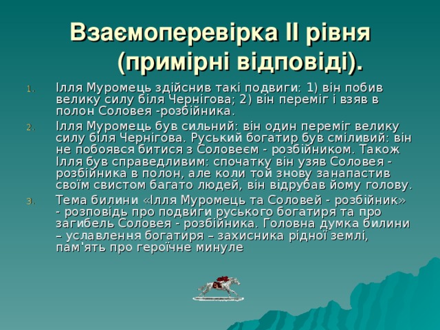 Взаємоперевірка II рівня (примірні відповіді). Ілля Муромець здійснив такі подвиги: 1) він побив велику силу біля Чернігова; 2) він переміг і взяв в полон Соловея -розбійника. Ілля Муромець був сильний: він один переміг велику силу біля Чернігова. Руський богатир був сміливий: він не побоявся битися з Соловеєм - розбійником. Також Ілля був справедливим: спочатку він узяв Соловея - розбійника в полон, але коли той знову занапастив своїм свистом багато людей, він відрубав йому голову. Тема билини «Ілля Муромець та Соловей - розбійник» - розповідь про подвиги руського богатиря та про загибель Соловея - розбійника. Головна думка билини – уславлення богатиря – захисника рідної землі, пам'ять про героїчне минуле  