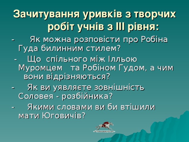 Зачитування уривків з творчих робіт учнів з III рівня: - Як можна розповісти  про Робіна Гуда билинним стилем?  - Що спільного між Ілльою Муромцем та Робіном Гудом, а чим вони відрізняються? - Як ви уявляєте зовнішність Соловея - розбійника? - Якими словами ви би втішили мати Юговичів? 