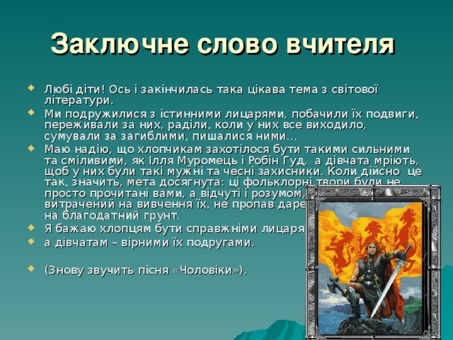 Заключне слово вчителя  Любі діти! Ось і закінчилась така цікава тема з світової літератури. Ми подружилися з істинними лицарями, побачили їх подвиги, переживали за них, раділи, коли у них все виходило, сумували за загиблими, пишалися ними… Маю надію, що хлопчикам захотілося бути такими сильними та сміливими, як Ілля Муромець і Робін Гуд, а дівчата мріють, щоб у них були такі мужні та чесні захисники. Коли дійсно це так, значить, мета досягнута: ці фольклорні твори були не просто прочитані вами, а відчуті і розумом, і серцем. І час, витрачений на вивчення їх, не пропав даремно: зерна впали на благодатний грунт. Я бажаю хлопцям бути справжніми лицарями, а дівчатам – вірними їх подругами.  (Знову звучить пісня «Чоловіки»). 