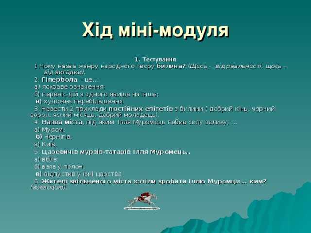 Хід міні-модуля 1. Тестування 1.Чому назва жанру народного твору билина? ( Щось - від реальності, щось – від вигадки). 2. Гіпербола – це… а) яскраве означення; 1.Чому назва жанру народного твору билина? ( Щось - від реальності, щось – від вигадки). 2. Гіпербола – це… а) яскраве означення;  б) переніс дій з одного явища на інше;  в) художнє перебільшення.  3. Навести 2 приклади постійних епітетів з билини ( добрий кінь, чорний ворон, ясний місяць, добрий молодець).  4. Назва міста , під яким Ілля Муромець побив силу велику, …  а) Муром;  б) Чернігів;  в) Київ.  5. Царевичів мурзів-татарів Ілля Муромець..  а) вбив;  б) взяв у полон;  в) відпустив у їхні царства.  6. Жителі звільненого міста хотіли зробити Іллю Муромця … ким?  (воєводою). 