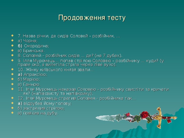 Продовження тесту 7. Назва річки, де сидів Соловей – розбійник, … а) Чорна; б) Смородина; в) Бринська. 8. Соловей – розбійник сидів … де? (на 7 дубах). 9. Ілля Муромець… попав стрілою Соловею – розбійнику … куди? (у праве око, а вилетіла стріла через ліве вухо). 10. Жінку київського князя звали… а) Апраксією; б) Марією; в) Ганною. 11. Ілля Муромець наказав Соловею – розбійнику свистіти та кричати … як? (напівсвисту та напівкрику). 12. Ілля Муромець стратив Соловея – розбійника так… а) відрубав йому голову; б) застрелив стрілою; в) повісив на дубу. 