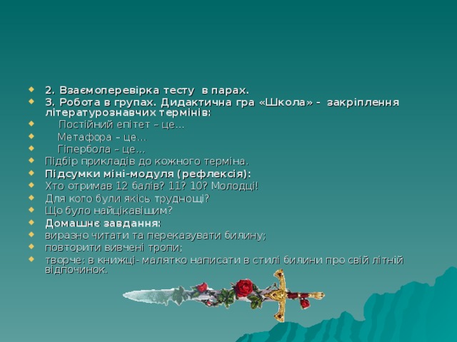 2. Взаємоперевірка тесту в парах. 3. Робота в групах. Дидактична гра «Школа» - закріплення літературознавчих термінів:  Постійний епітет – це…  Метафора – це…  Гіпербола – це… Підбір прикладів до кожного терміна. Підсумки міні-модуля (рефлексія): Хто  отримав 12 балів? 11? 10? Молодці! Для кого були якісь труднощі? Що було найцікавішим? Домашнє завдання: виразно читати та переказувати билину; повторити вивчені тропи; творче: в книжці- малятко написати в стилі билини про свій літній відпочинок. 