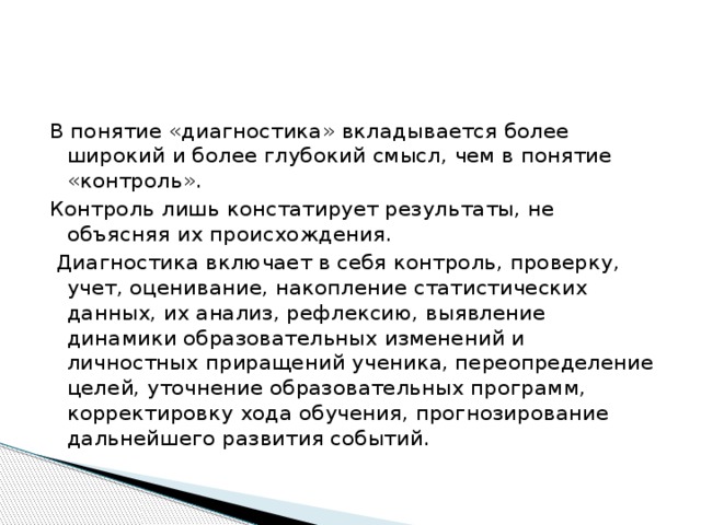 В понятие «диагностика» вкладывается более широкий и более глубокий смысл, чем в понятие «контроль». Контроль лишь констатирует результаты, не объясняя их происхождения.  Диагностика включает в себя контроль, проверку, учет, оценивание, накопление статистических данных, их анализ, рефлексию, выявление динамики образовательных изменений и личностных приращений ученика, переопределение целей, уточнение образовательных программ, корректировку хода обучения, прогнозирование дальнейшего развития событий. 