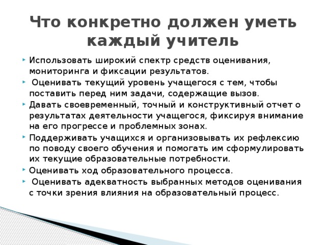 Что конкретно должен уметь каждый учитель Использовать широкий спектр средств оценивания, мониторинга и фиксации результатов.  Оценивать текущий уровень учащегося с тем, чтобы поставить перед ним задачи, содержащие вызов. Давать своевременный, точный и конструктивный отчет о результатах деятельности учащегося, фиксируя внимание на его прогрессе и проблемных зонах. Поддерживать учащихся и организовывать их рефлексию по поводу своего обучения и помогать им сформулировать их текущие образовательные потребности. Оценивать ход образовательного процесса.  Оценивать адекватность выбранных методов оценивания с точки зрения влияния на образовательный процесс. 