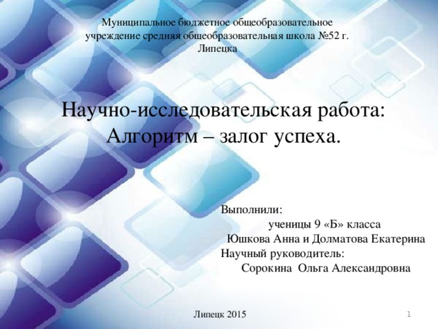 Муниципальное бюджетное общеобразовательное учреждение средняя общеобразовательная школа №52 г. Липецка Научно-исследовательская работа: Алгоритм – залог успеха. Выполнили: ученицы 9 «Б» класса  Юшкова Анна и Долматова Екатерина Научный руководитель: Сорокина Ольга Александровна  Липецк 2015 