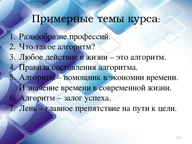 Примерные темы курса : Разнообразие профессий. Что такое алгоритм? Любое действие в жизни – это алгоритм. Правила составления алгоритма. Алгоритм – помощник в экономии времени. И значение времени в современной жизни. Алгоритм – залог успеха. Лень – главное препятствие на пути к цели.  