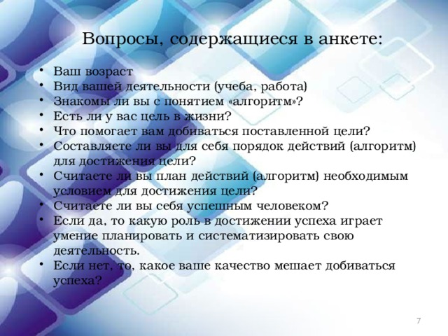Вопросы, содержащиеся в анкете: Ваш возраст Вид вашей деятельности (учеба, работа) Знакомы ли вы с понятием «алгоритм»? Есть ли у вас цель в жизни? Что помогает вам добиваться поставленной цели? Составляете ли вы для себя порядок действий (алгоритм) для достижения цели? Считаете ли вы план действий (алгоритм) необходимым условием для достижения цели? Считаете ли вы себя успешным человеком? Если да, то какую роль в достижении успеха играет умение планировать и систематизировать свою деятельность. Если нет, то, какое ваше качество мешает добиваться успеха?  