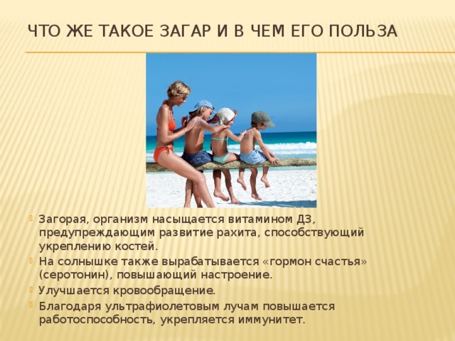 Что же такое загар и в чем его польза Загорая, организм насыщается витамином Д3, предупреждающим развитие рахита, способствующий укреплению костей. На солнышке также вырабатывается «гормон счастья» (серотонин), повышающий настроение. Улучшается кровообращение. Благодаря ультрафиолетовым лучам повышается работоспособность, укрепляется иммунитет. 