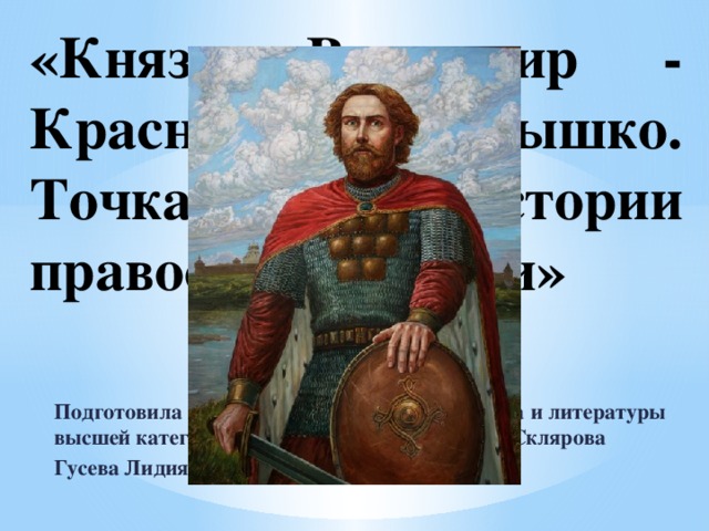 «Князь Владимир - Красное солнышко. Точка отсчёта истории православной Руси» Подготовила и провела учитель русского языка и литературы высшей категории МБОУ СОШ №17 им. И.П. Склярова Гусева Лидия Станиславовна 