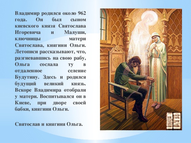 Владимир родился около 962 года. Он был сыном киевского князя Святослава Игоревича и Малуши, ключницы матери Святослава, княгини Ольги. Летописи рассказывают, что, разгневавшись на свою рабу, Ольга сослала ту в отдаленное селение Будутину. Здесь и родился будущий великий князь. Вскоре Владимира отобрали у матери. Воспитывался он в Киеве, при дворе своей бабки, княгини Ольги.  Святослав и княгиня Ольга. 