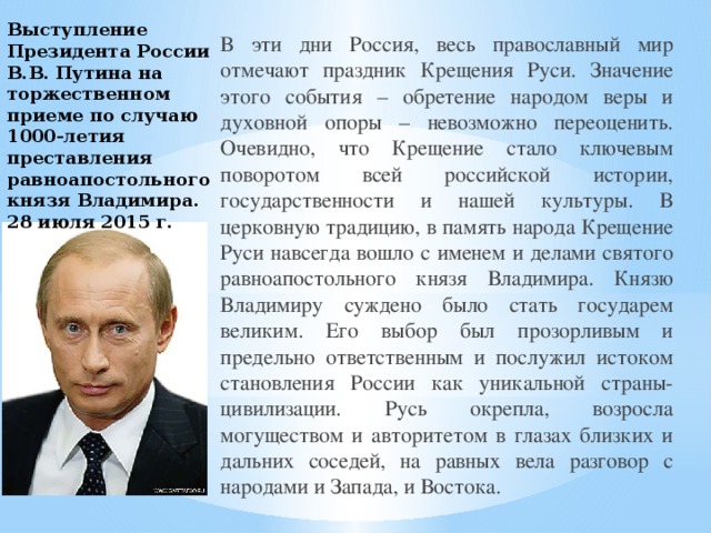 Выступление Президента России В.В. Путина на торжественном приеме по случаю 1000-летия преставления равноапостольного князя Владимира. 28 июля 2015 г. В эти дни Россия, весь православный мир отмечают праздник Крещения Руси. Значение этого события – обретение народом веры и духовной опоры – невозможно переоценить. Очевидно, что Крещение стало ключевым поворотом всей российской истории, государственности и нашей культуры. В церковную традицию, в память народа Крещение Руси навсегда вошло с именем и делами святого равноапостольного князя Владимира. Князю Владимиру суждено было стать государем великим. Его выбор был прозорливым и предельно ответственным и послужил истоком становления России как уникальной страны-цивилизации. Русь окрепла, возросла могуществом и авторитетом в глазах близких и дальних соседей, на равных вела разговор с народами и Запада, и Востока. 