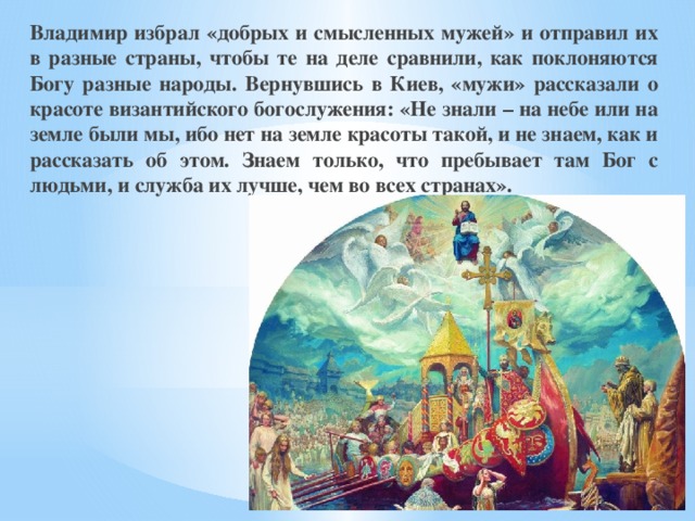 Владимир избрал «добрых и смысленных мужей» и отправил их в разные страны, чтобы те на деле сравнили, как поклоняются Богу разные народы. Вернувшись в Киев, «мужи» рассказали о красоте византийского богослужения: «Не знали – на небе или на земле были мы, ибо нет на земле красоты такой, и не знаем, как и рассказать об этом. Знаем только, что пребывает там Бог с людьми, и служба их лучше, чем во всех странах». 