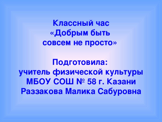 Классный час  «Добрым быть  совсем не просто»   Подготовила:  учитель физической культуры МБОУ СОШ № 58 г. Казани  Раззакова Малика Сабуровна 