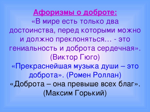 Афоризмы о доброте:  «В мире есть только два достоинства, перед которыми можно и должно преклоняться… - это гениальность и доброта сердечная». (Виктор Гюго)  «Прекраснейшая музыка души – это доброта». (Ромен Роллан)  «Доброта – она превыше всех благ». (Максим Горький) 