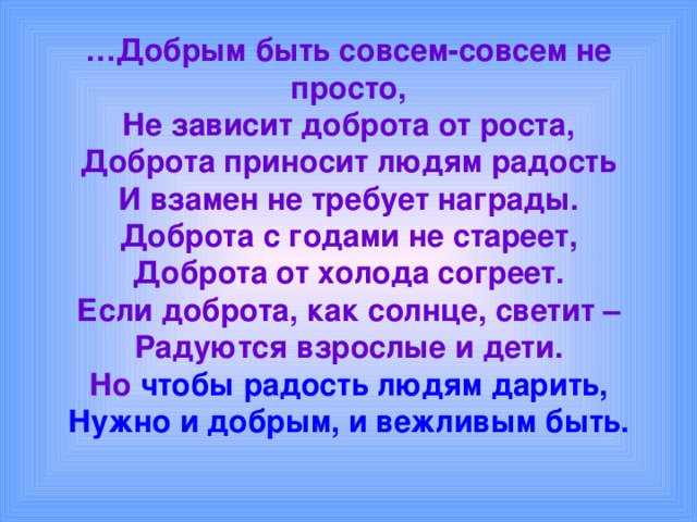 … Добрым быть совсем-совсем не просто,  Не зависит доброта от роста,  Доброта приносит людям радость  И взамен не требует награды.  Доброта с годами не стареет,  Доброта от холода согреет.  Если доброта, как солнце, светит –  Радуются взрослые и дети.  Но чтобы радость людям дарить,  Нужно и добрым, и вежливым быть. 