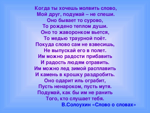  Когда ты хочешь молвить слово,  Мой друг, подумай – не спеши.  Оно бывает то сурово,  То рождено теплом души.  Оно то жаворонком вьется,  То медью траурной поёт.  Покуда слово сам не взвесишь,  Не выпускай его в полет.  Им можно радости прибавить  И радость людям отравить.  Им можно лед зимой расплавить  И камень в крошку раздробить.  Оно одарит иль ограбит,  Пусть ненароком, пусть мутя.  Подумай, как бы им не ранить  Того, кто слушает тебя.   В.Солоухин «Слово о словах» 