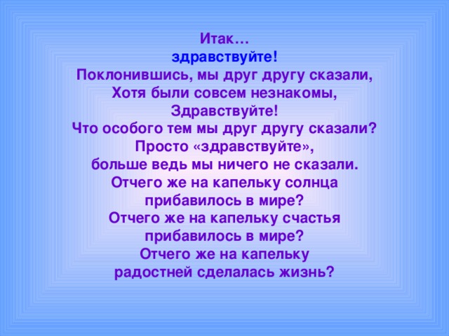 Итак…  здравствуйте!  Поклонившись, мы друг другу сказали,  Хотя были совсем незнакомы,  Здравствуйте!  Что особого тем мы друг другу сказали?  Просто «здравствуйте»,  больше ведь мы ничего не сказали.  Отчего же на капельку солнца  прибавилось в мире?  Отчего же на капельку счастья  прибавилось в мире?  Отчего же на капельку  радостней сделалась жизнь? 
