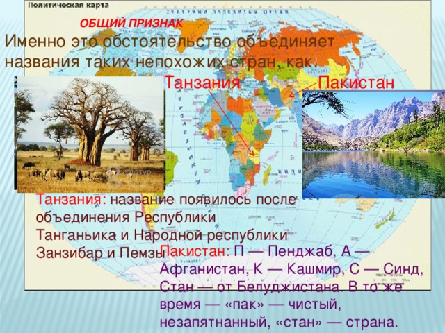  ОБЩИЙ ПРИЗНАК  Именно это обстоятельство объединяет названия таких непохожих стран, как.  Танзания  Пакистан Танзания: название появилось после объединения Республики Танганьика и Народной республики Занзибар и Пемзы Пакистан: П — Пенджаб, А — Афганистан, К — Кашмир, С — Синд, Стан — от Белуджистана. В то же время — «пак» — чистый, незапятнанный, «стан» — страна. 