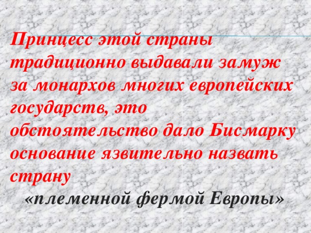 Принцесс этой страны традиционно выдавали замуж за монархов многих европейских государств, это обстоятельство дало Бисмарку основание язвительно назвать страну  «племенной фермой Европы» 