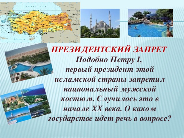 ПРЕЗИДЕНТСКИЙ ЗАПРЕТ  Подобно Петру I, первый президент этой исламской страны запретил национальный мужской костюм. Случилось это в начале XX века. О каком государстве идет речь в вопросе? 